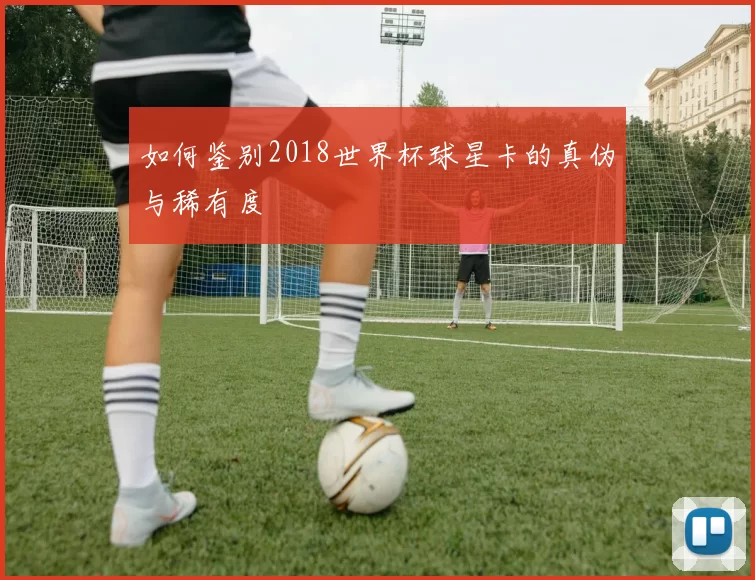 如何鉴别2018世界杯球星卡的真伪与稀有度
