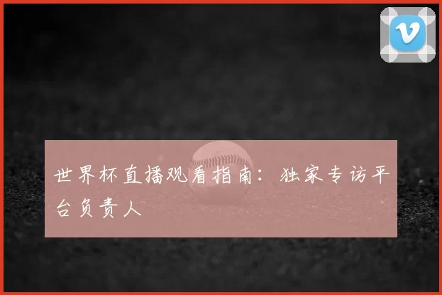 世界杯直播观看指南:独家专访平台负责人
