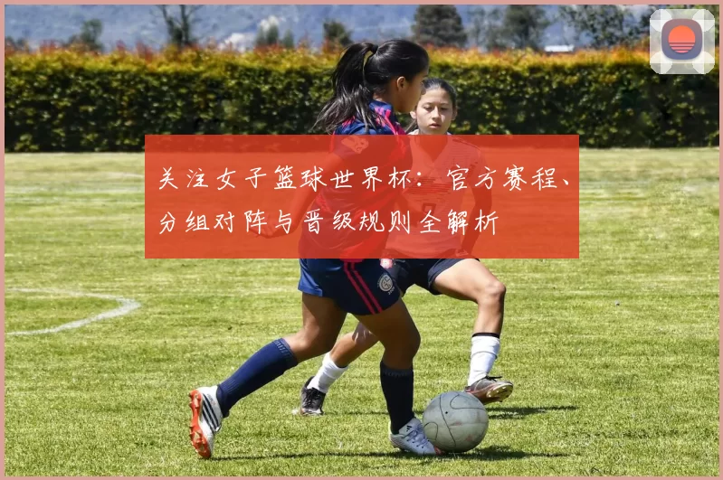 关注女子篮球世界杯：官方赛程、分组对阵与晋级规则全解析
