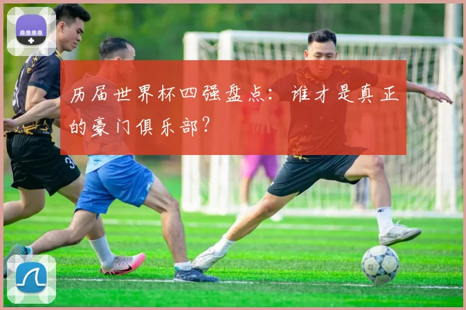 历届世界杯四强盘点:谁才是真正的豪门俱乐部?