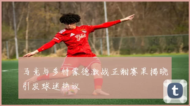 马竞与多特蒙德激战正酣赛果揭晓引发球迷热议