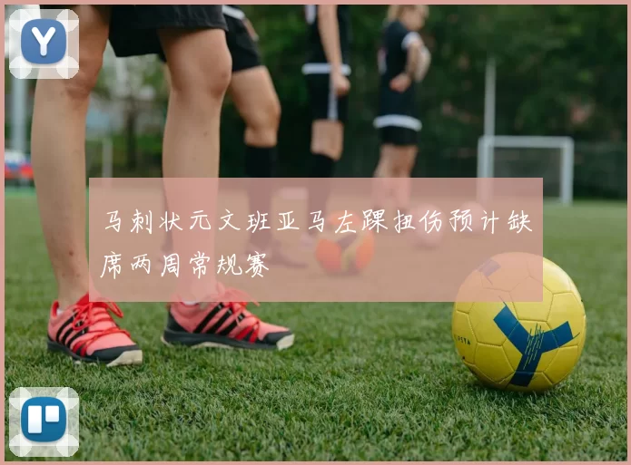 马刺状元文班亚马左踝扭伤预计缺席两周常规赛
