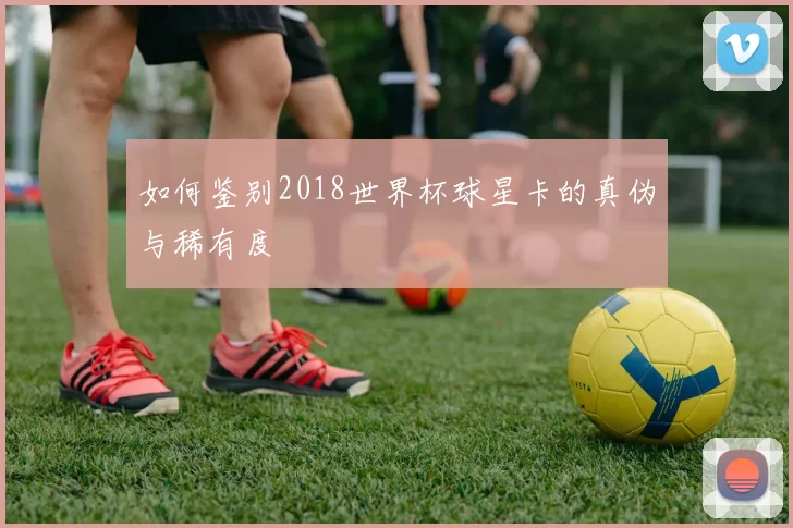 如何鉴别2018世界杯球星卡的真伪与稀有度