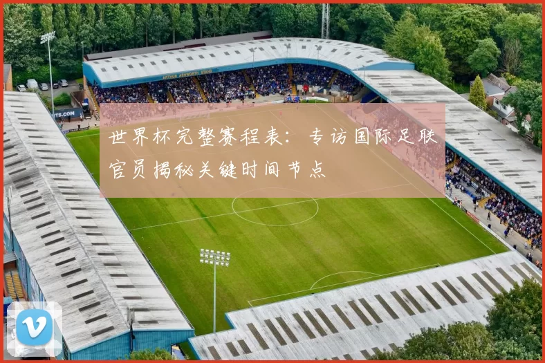 世界杯完整赛程表:专访国际足联官员揭秘关键时间节点