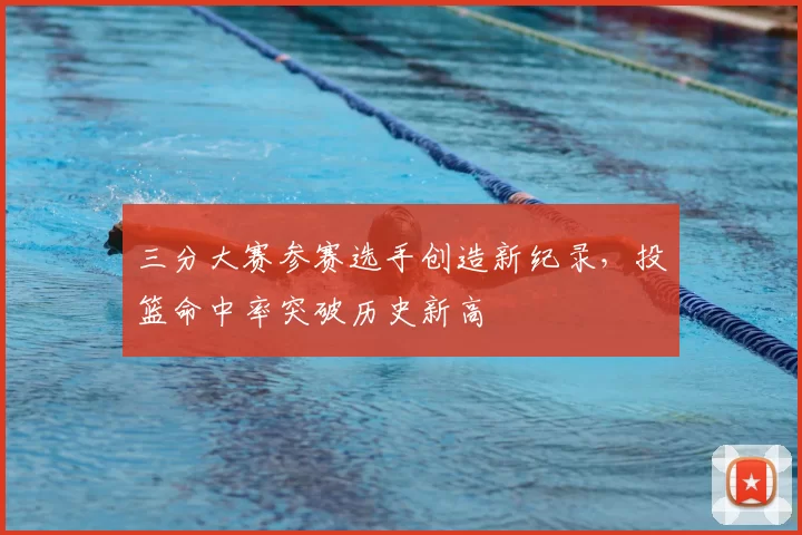 三分大赛参赛选手创造新纪录,投篮命中率突破历史新高