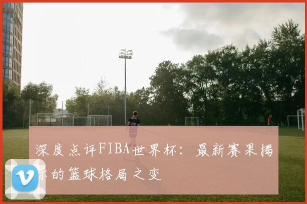 深度点评FIBA世界杯：最新赛果揭示的篮球格局之变