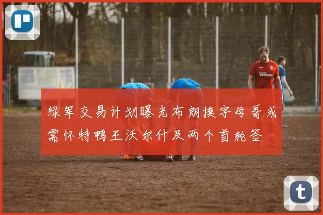 绿军交易计划曝光布朗换字母哥或需怀特鸭王沃尔什及两个首轮签