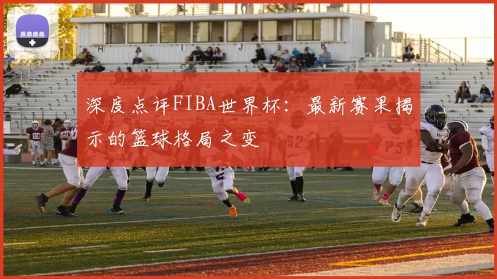 深度点评FIBA世界杯:最新赛果揭示的篮球格局之变