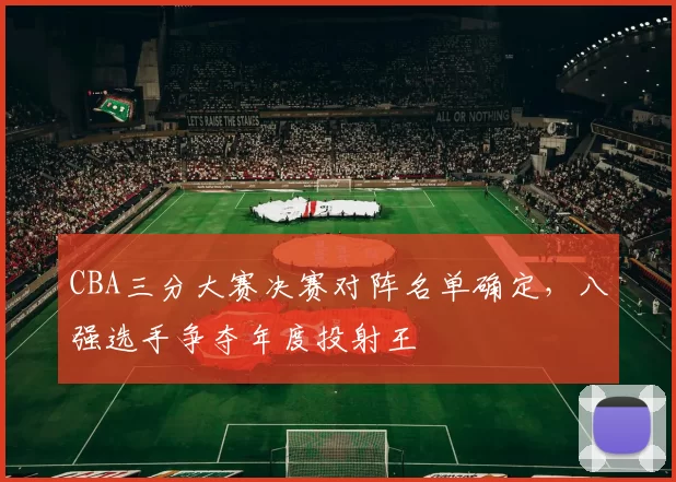 CBA三分大赛决赛对阵名单确定，八强选手争夺年度投射王