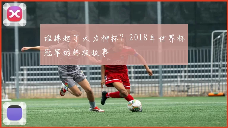 谁捧起了大力神杯?2018年世界杯冠军的终极故事