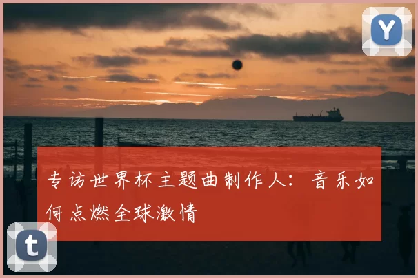 专访世界杯主题曲制作人:音乐如何点燃全球激情