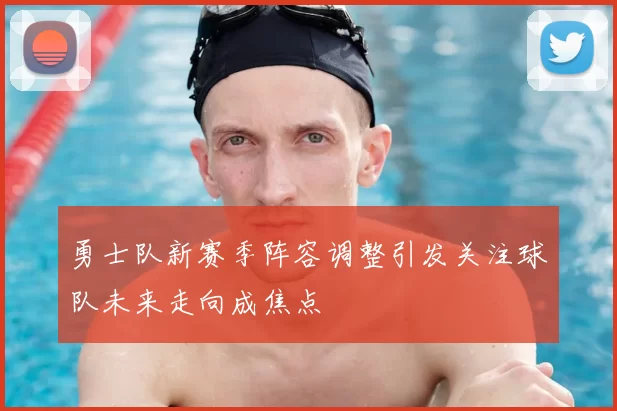 勇士队新赛季阵容调整引发关注球队未来走向成焦点