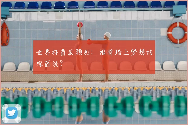 世界杯首发预测:谁将踏上梦想的绿茵场?