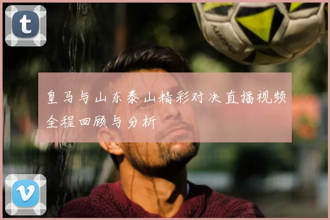 皇马与山东泰山精彩对决直播视频全程回顾与分析