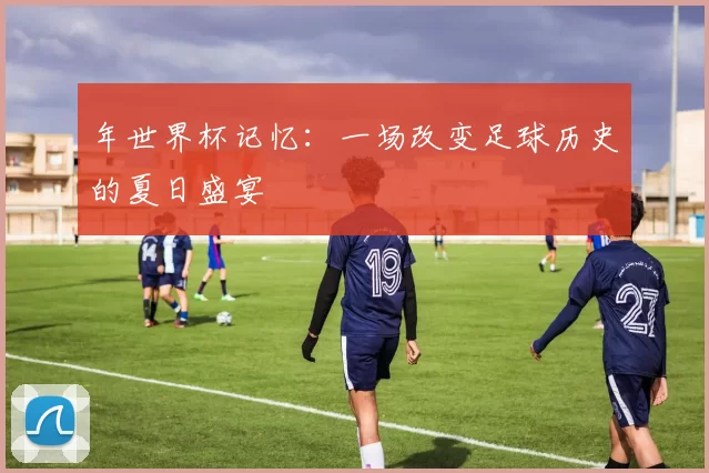年世界杯记忆:一场改变足球历史的夏日盛宴
