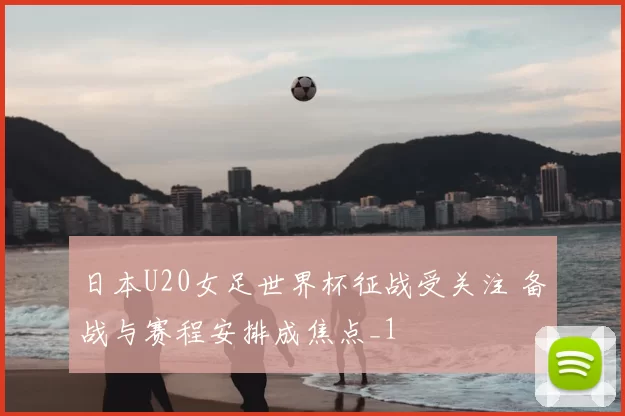 日本U20女足世界杯征战受关注 备战与赛程安排成焦点_1