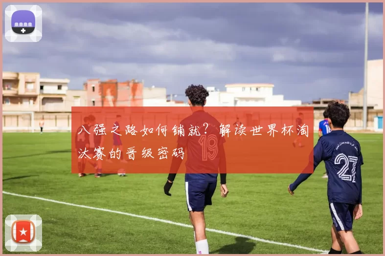 八强之路如何铺就？解读世界杯淘汰赛的晋级密码