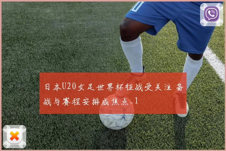 日本U20女足世界杯征战受关注 备战与赛程安排成焦点_1