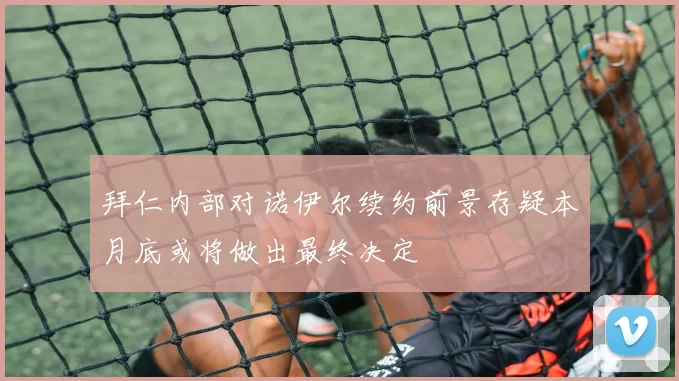 拜仁内部对诺伊尔续约前景存疑本月底或将做出最终决定