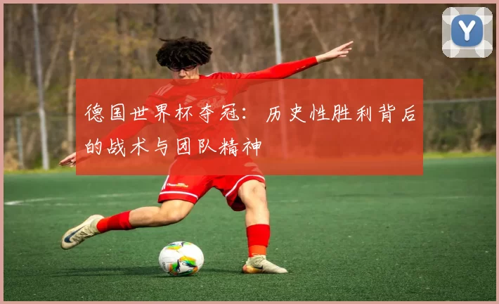 德国世界杯夺冠：历史性胜利背后的战术与团队精神
