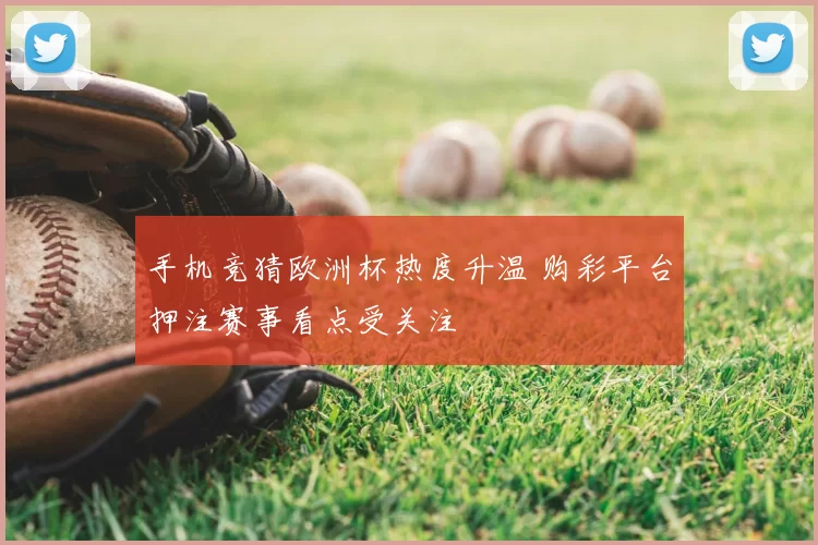 手机竞猜欧洲杯热度升温 购彩平台押注赛事看点受关注