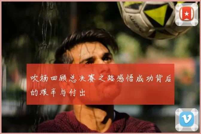 吹杨回顾总决赛之路感悟成功背后的艰辛与付出