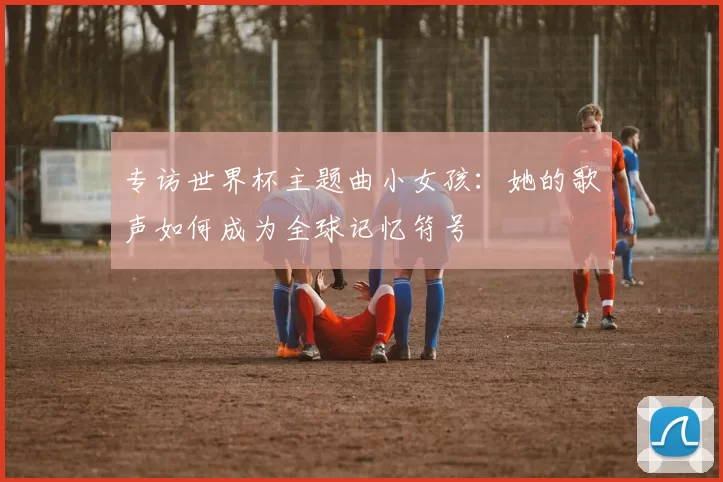 专访世界杯主题曲小女孩:她的歌声如何成为全球记忆符号