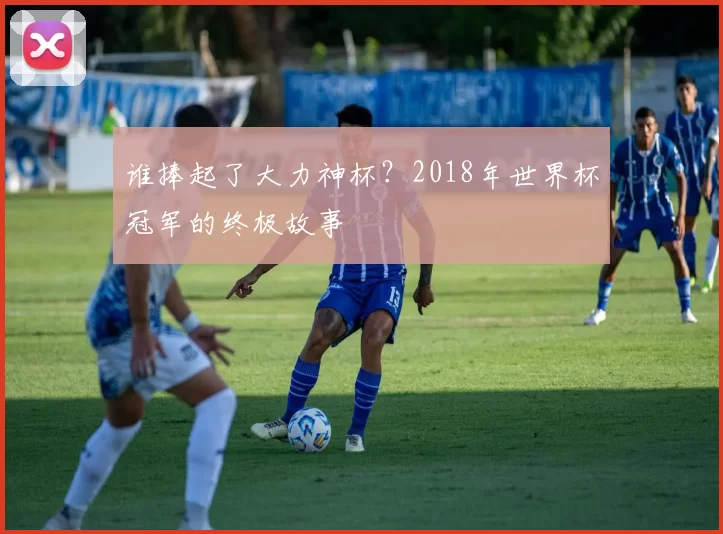 谁捧起了大力神杯?2018年世界杯冠军的终极故事