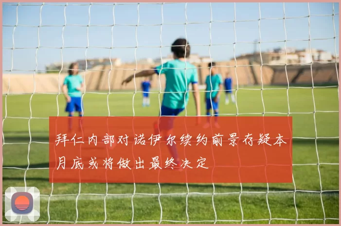 拜仁内部对诺伊尔续约前景存疑本月底或将做出最终决定