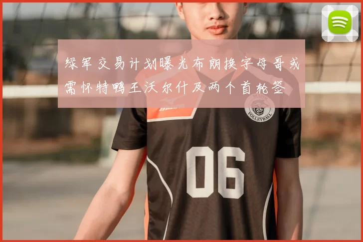 绿军交易计划曝光布朗换字母哥或需怀特鸭王沃尔什及两个首轮签