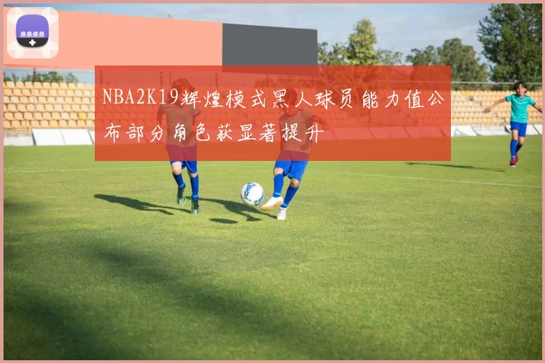 NBA2K19辉煌模式黑人球员能力值公布部分角色获显著提升