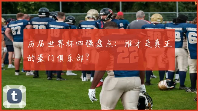 历届世界杯四强盘点:谁才是真正的豪门俱乐部?