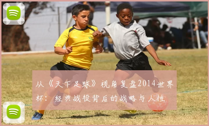 从《天下足球》视角复盘2014世界杯:经典战役背后的战略与人性