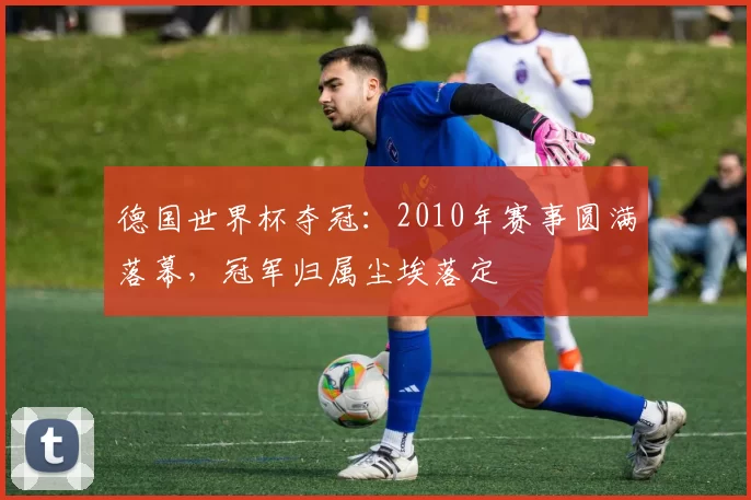 德国世界杯夺冠:2010年赛事圆满落幕,冠军归属尘埃落定