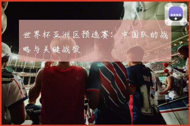 世界杯亚洲区预选赛:中国队的战略与关键战役